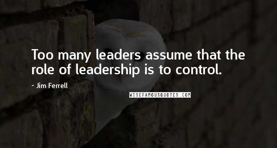 Jim Ferrell Quotes: Too many leaders assume that the role of leadership is to control.