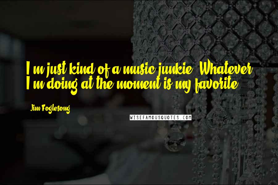 Jim Foglesong Quotes: I'm just kind of a music junkie. Whatever I'm doing at the moment is my favorite.