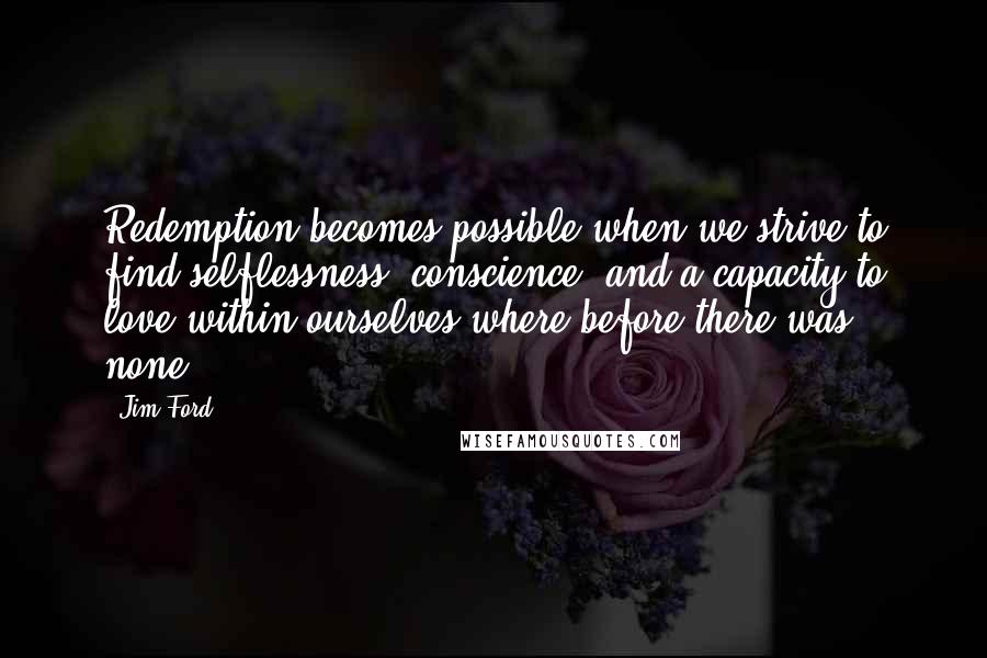 Jim Ford Quotes: Redemption becomes possible when we strive to find selflessness, conscience, and a capacity to love within ourselves where before there was none.