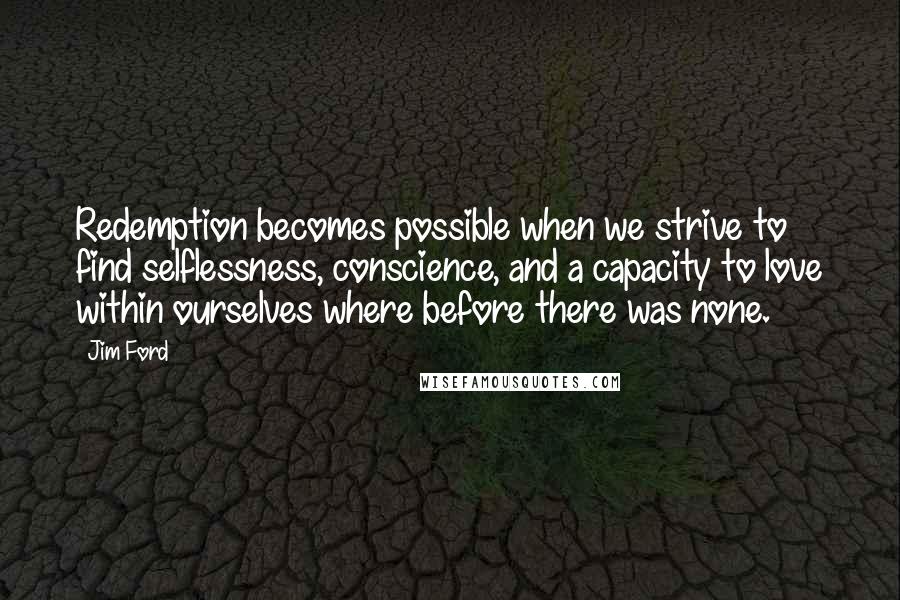Jim Ford Quotes: Redemption becomes possible when we strive to find selflessness, conscience, and a capacity to love within ourselves where before there was none.