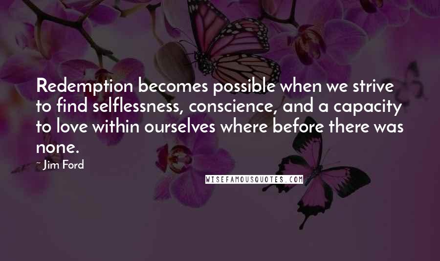 Jim Ford Quotes: Redemption becomes possible when we strive to find selflessness, conscience, and a capacity to love within ourselves where before there was none.