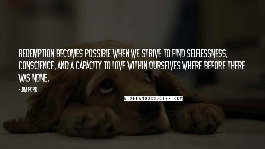 Jim Ford Quotes: Redemption becomes possible when we strive to find selflessness, conscience, and a capacity to love within ourselves where before there was none.
