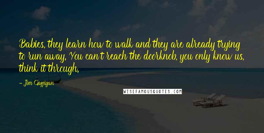 Jim Gaffigan Quotes: Babies, they learn how to walk and they are already trying to run away. You can't reach the doorknob, you only know us, think it through.