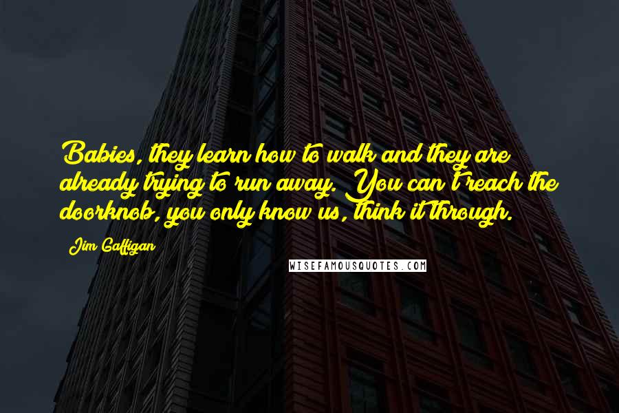 Jim Gaffigan Quotes: Babies, they learn how to walk and they are already trying to run away. You can't reach the doorknob, you only know us, think it through.