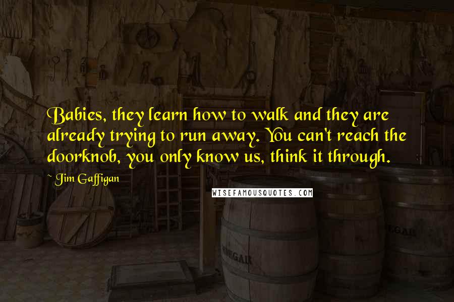 Jim Gaffigan Quotes: Babies, they learn how to walk and they are already trying to run away. You can't reach the doorknob, you only know us, think it through.
