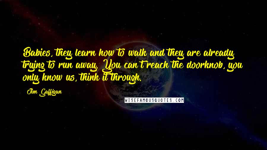 Jim Gaffigan Quotes: Babies, they learn how to walk and they are already trying to run away. You can't reach the doorknob, you only know us, think it through.