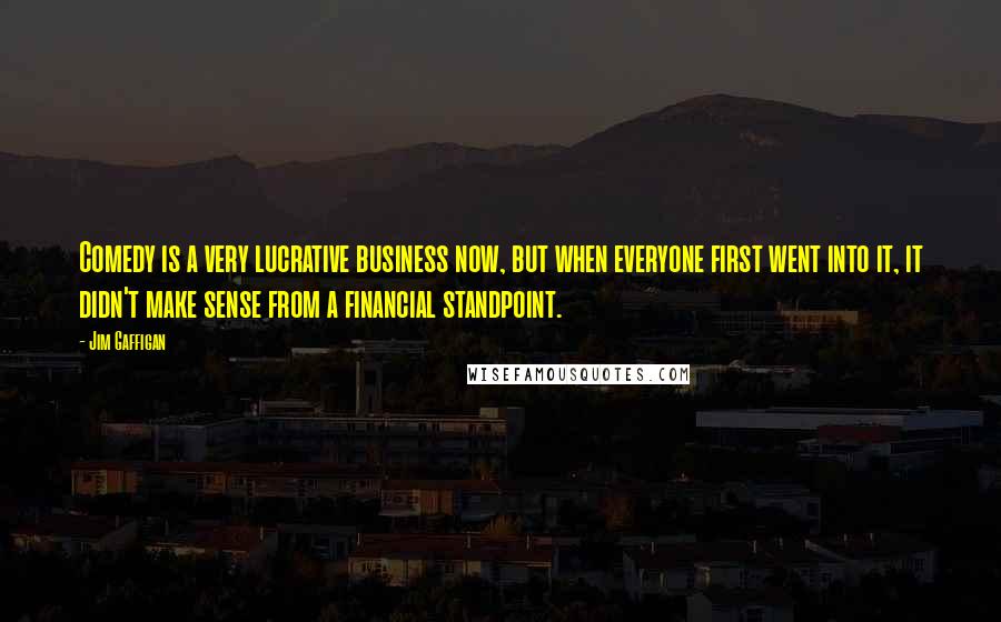 Jim Gaffigan Quotes: Comedy is a very lucrative business now, but when everyone first went into it, it didn't make sense from a financial standpoint.