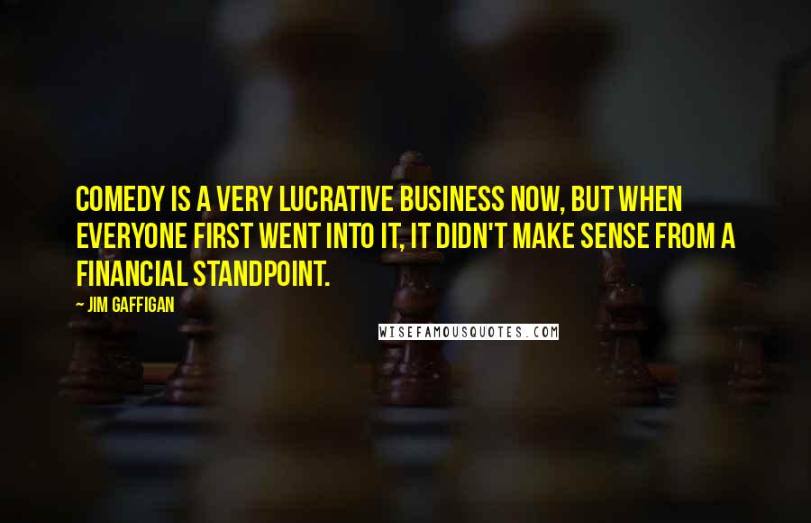 Jim Gaffigan Quotes: Comedy is a very lucrative business now, but when everyone first went into it, it didn't make sense from a financial standpoint.