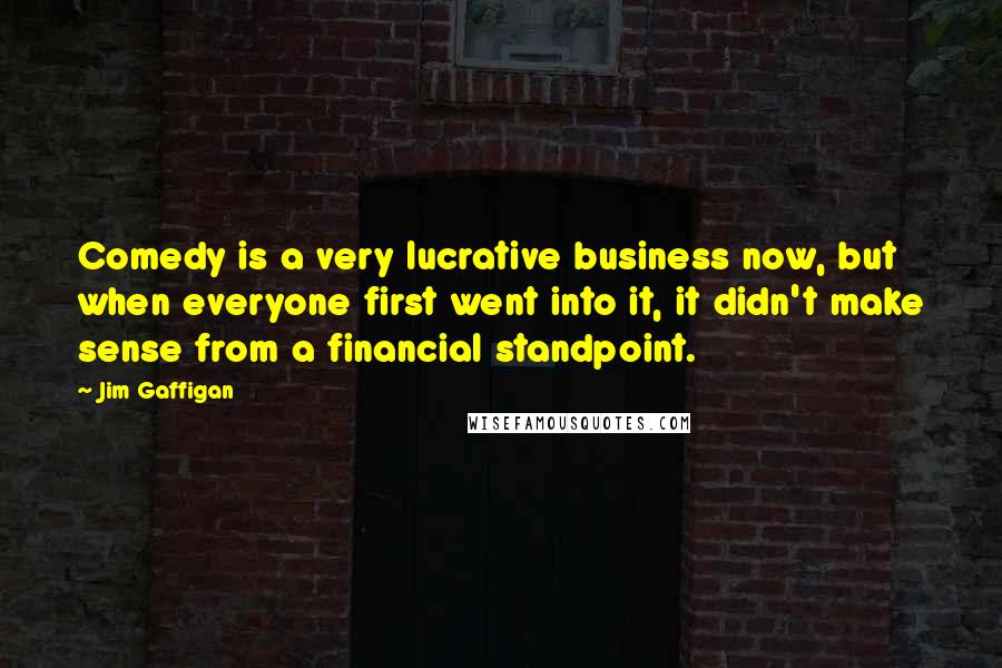 Jim Gaffigan Quotes: Comedy is a very lucrative business now, but when everyone first went into it, it didn't make sense from a financial standpoint.