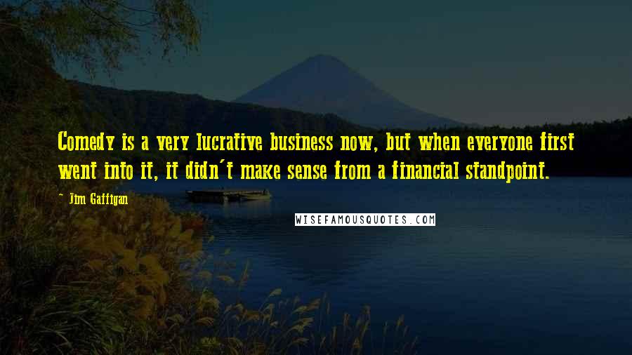 Jim Gaffigan Quotes: Comedy is a very lucrative business now, but when everyone first went into it, it didn't make sense from a financial standpoint.