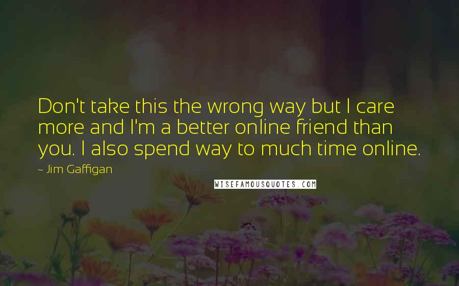 Jim Gaffigan Quotes: Don't take this the wrong way but I care more and I'm a better online friend than you. I also spend way to much time online.
