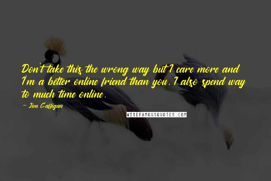 Jim Gaffigan Quotes: Don't take this the wrong way but I care more and I'm a better online friend than you. I also spend way to much time online.