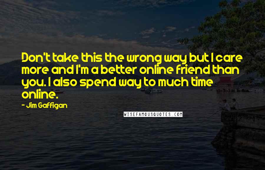 Jim Gaffigan Quotes: Don't take this the wrong way but I care more and I'm a better online friend than you. I also spend way to much time online.