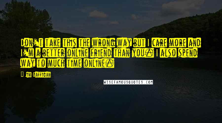 Jim Gaffigan Quotes: Don't take this the wrong way but I care more and I'm a better online friend than you. I also spend way to much time online.