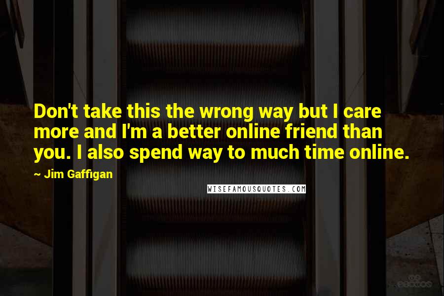 Jim Gaffigan Quotes: Don't take this the wrong way but I care more and I'm a better online friend than you. I also spend way to much time online.