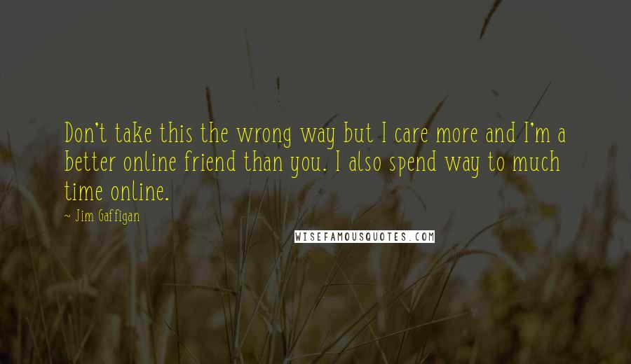 Jim Gaffigan Quotes: Don't take this the wrong way but I care more and I'm a better online friend than you. I also spend way to much time online.