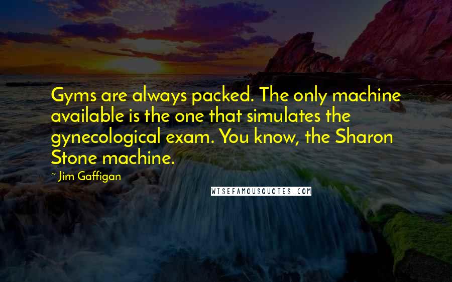 Jim Gaffigan Quotes: Gyms are always packed. The only machine available is the one that simulates the gynecological exam. You know, the Sharon Stone machine.