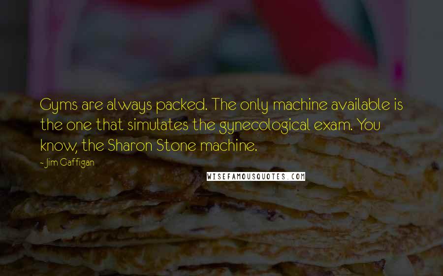 Jim Gaffigan Quotes: Gyms are always packed. The only machine available is the one that simulates the gynecological exam. You know, the Sharon Stone machine.
