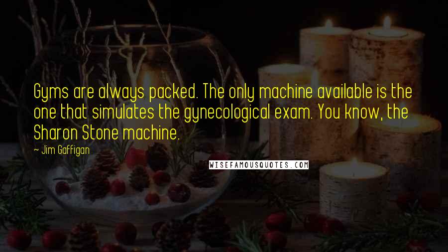 Jim Gaffigan Quotes: Gyms are always packed. The only machine available is the one that simulates the gynecological exam. You know, the Sharon Stone machine.