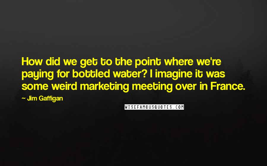 Jim Gaffigan Quotes: How did we get to the point where we're paying for bottled water? I imagine it was some weird marketing meeting over in France.
