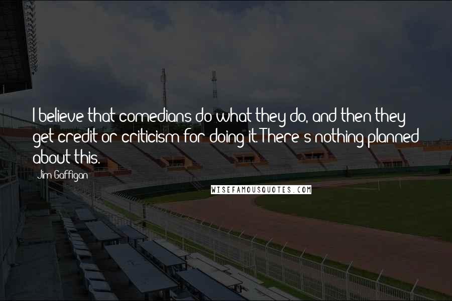 Jim Gaffigan Quotes: I believe that comedians do what they do, and then they get credit or criticism for doing it. There's nothing planned about this.