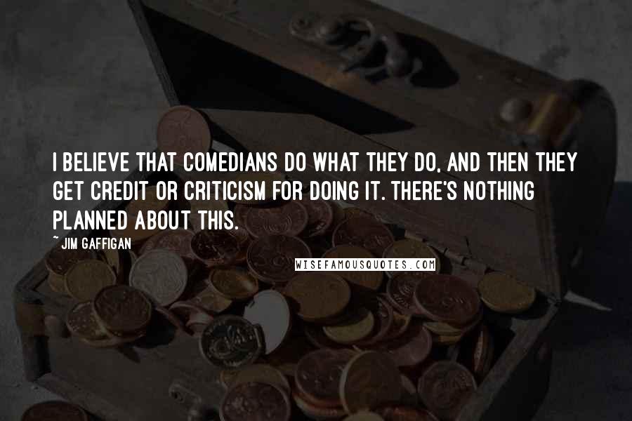 Jim Gaffigan Quotes: I believe that comedians do what they do, and then they get credit or criticism for doing it. There's nothing planned about this.