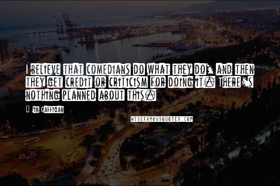 Jim Gaffigan Quotes: I believe that comedians do what they do, and then they get credit or criticism for doing it. There's nothing planned about this.