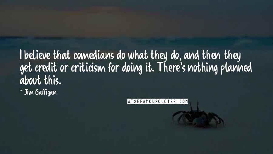 Jim Gaffigan Quotes: I believe that comedians do what they do, and then they get credit or criticism for doing it. There's nothing planned about this.