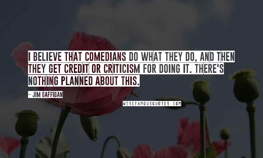 Jim Gaffigan Quotes: I believe that comedians do what they do, and then they get credit or criticism for doing it. There's nothing planned about this.