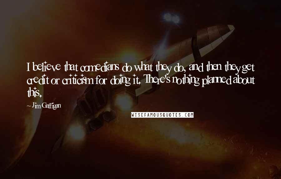 Jim Gaffigan Quotes: I believe that comedians do what they do, and then they get credit or criticism for doing it. There's nothing planned about this.