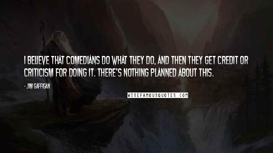 Jim Gaffigan Quotes: I believe that comedians do what they do, and then they get credit or criticism for doing it. There's nothing planned about this.