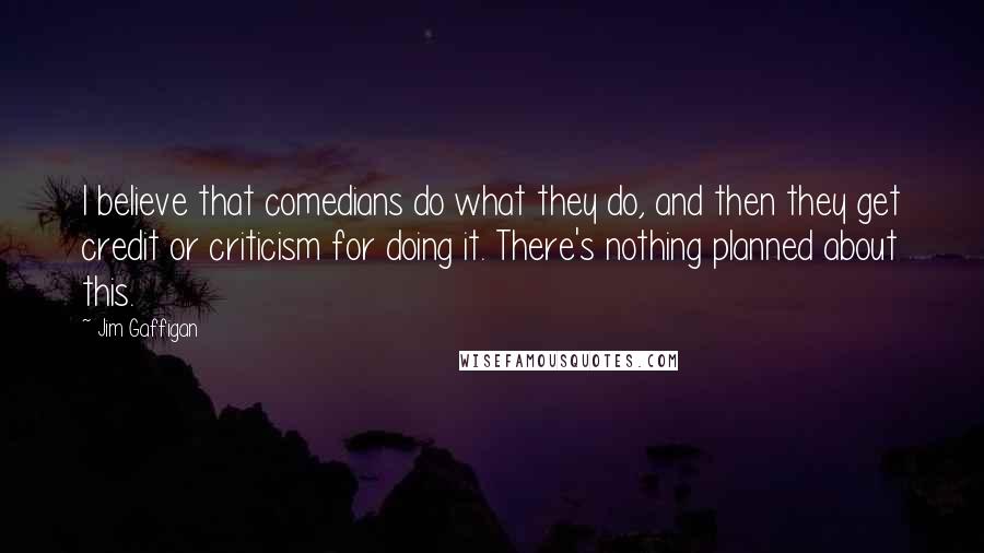 Jim Gaffigan Quotes: I believe that comedians do what they do, and then they get credit or criticism for doing it. There's nothing planned about this.