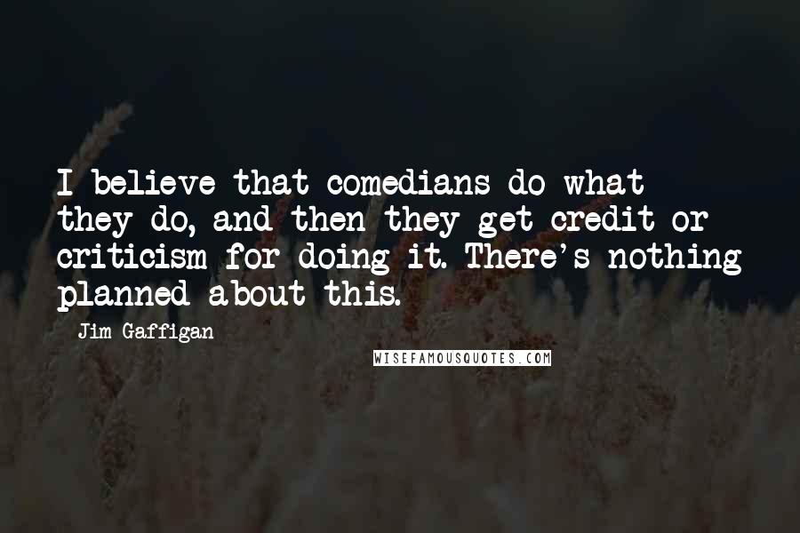 Jim Gaffigan Quotes: I believe that comedians do what they do, and then they get credit or criticism for doing it. There's nothing planned about this.