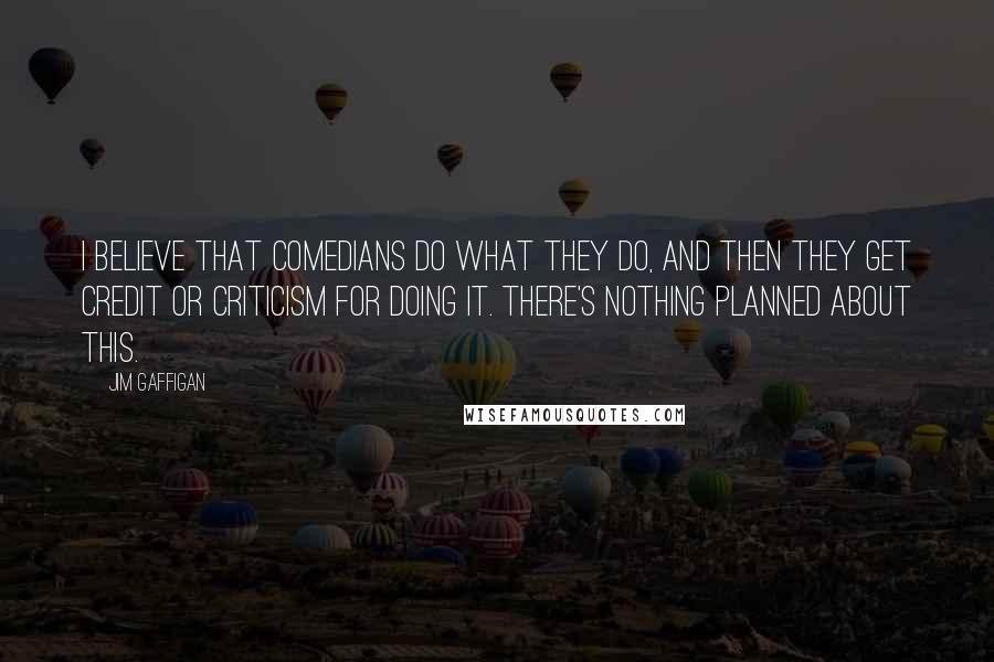 Jim Gaffigan Quotes: I believe that comedians do what they do, and then they get credit or criticism for doing it. There's nothing planned about this.