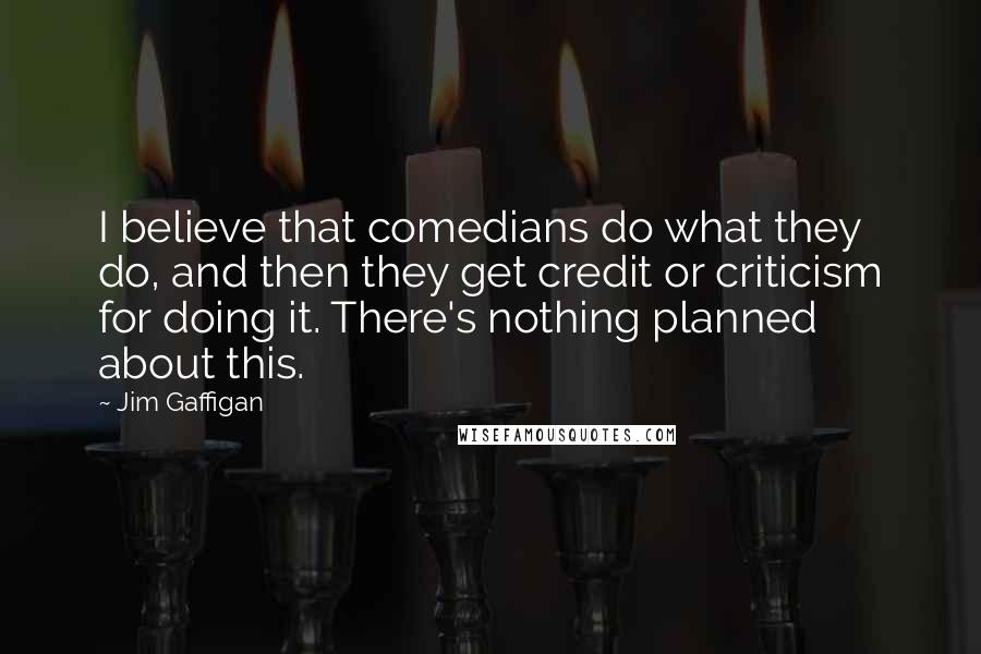 Jim Gaffigan Quotes: I believe that comedians do what they do, and then they get credit or criticism for doing it. There's nothing planned about this.