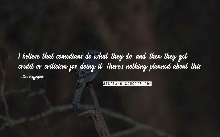 Jim Gaffigan Quotes: I believe that comedians do what they do, and then they get credit or criticism for doing it. There's nothing planned about this.