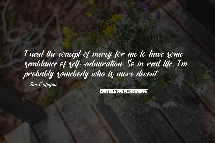 Jim Gaffigan Quotes: I need the concept of mercy for me to have some semblance of self-admiration. So in real life, I'm probably somebody who is more devout.