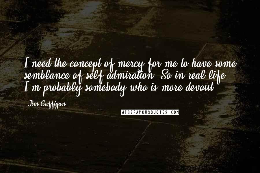 Jim Gaffigan Quotes: I need the concept of mercy for me to have some semblance of self-admiration. So in real life, I'm probably somebody who is more devout.