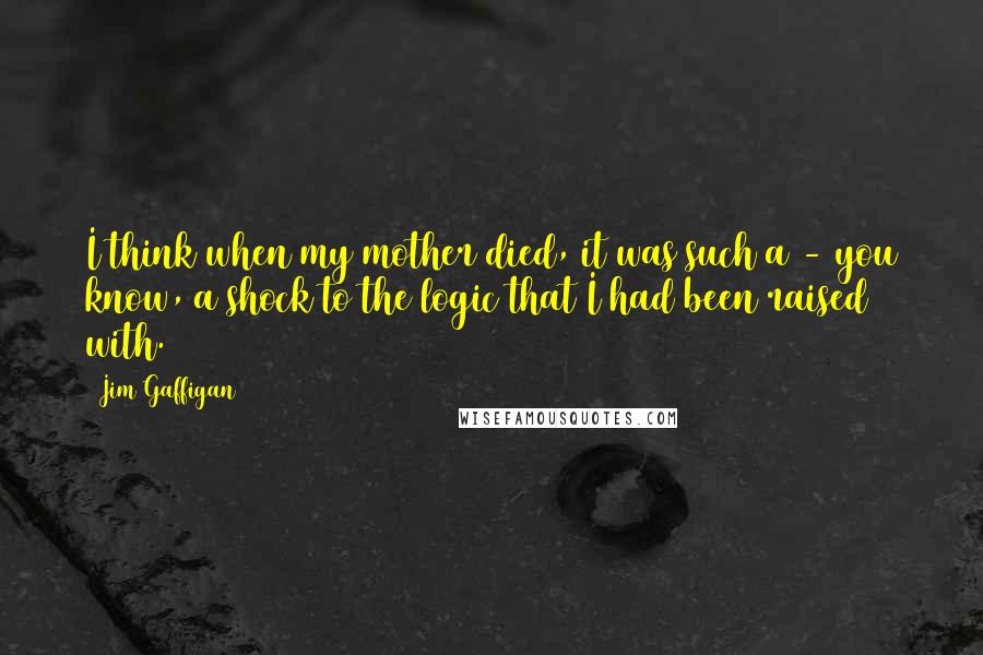 Jim Gaffigan Quotes: I think when my mother died, it was such a - you know, a shock to the logic that I had been raised with.
