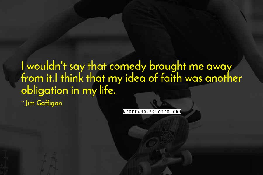 Jim Gaffigan Quotes: I wouldn't say that comedy brought me away from it.I think that my idea of faith was another obligation in my life.