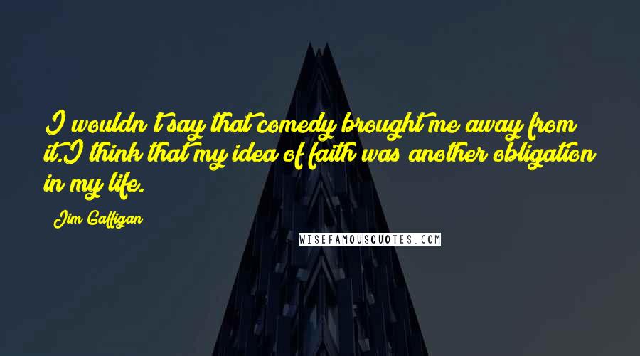 Jim Gaffigan Quotes: I wouldn't say that comedy brought me away from it.I think that my idea of faith was another obligation in my life.