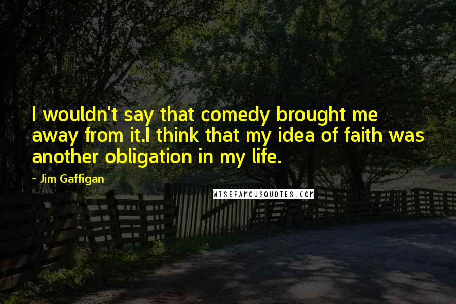 Jim Gaffigan Quotes: I wouldn't say that comedy brought me away from it.I think that my idea of faith was another obligation in my life.