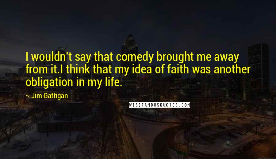 Jim Gaffigan Quotes: I wouldn't say that comedy brought me away from it.I think that my idea of faith was another obligation in my life.