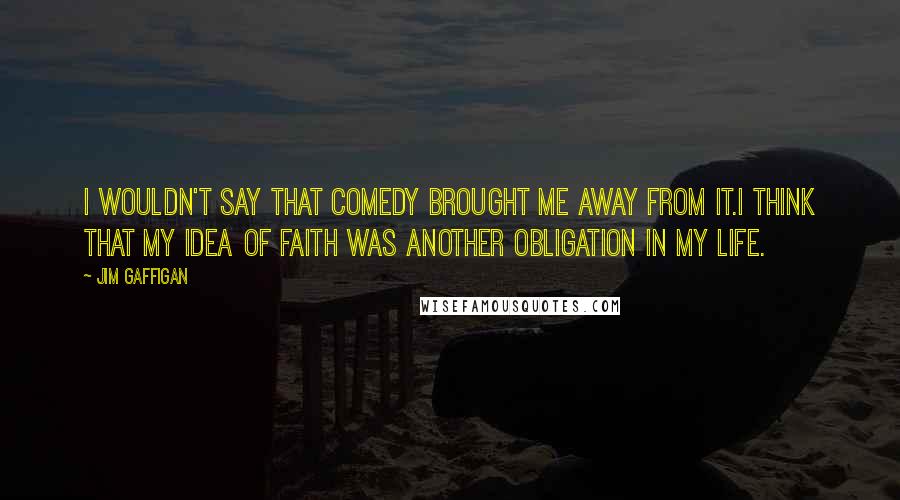 Jim Gaffigan Quotes: I wouldn't say that comedy brought me away from it.I think that my idea of faith was another obligation in my life.