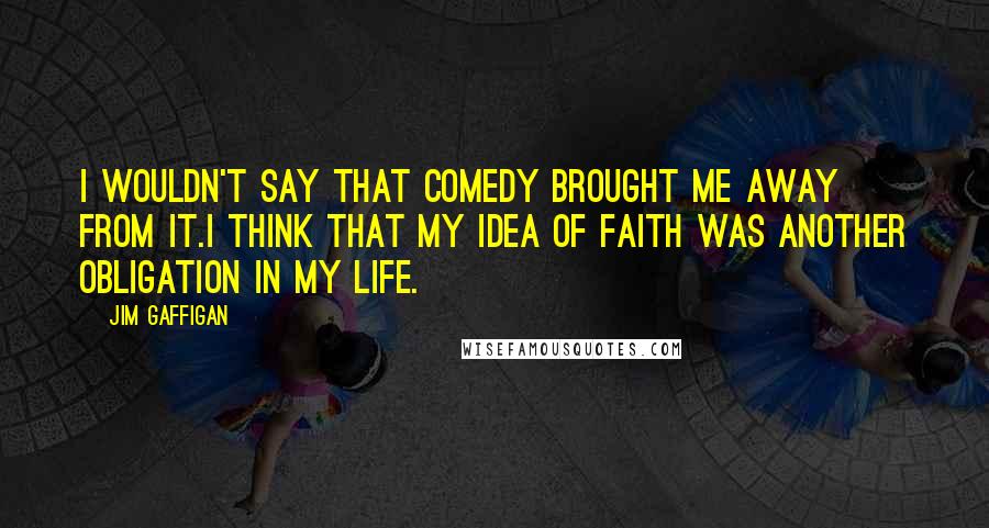 Jim Gaffigan Quotes: I wouldn't say that comedy brought me away from it.I think that my idea of faith was another obligation in my life.