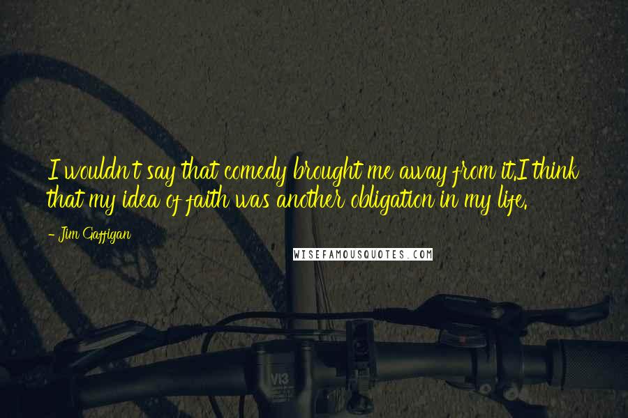 Jim Gaffigan Quotes: I wouldn't say that comedy brought me away from it.I think that my idea of faith was another obligation in my life.