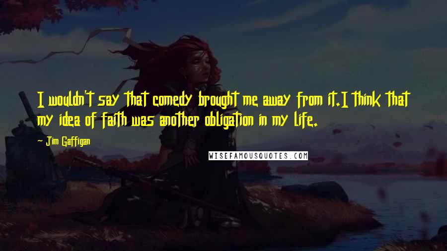 Jim Gaffigan Quotes: I wouldn't say that comedy brought me away from it.I think that my idea of faith was another obligation in my life.