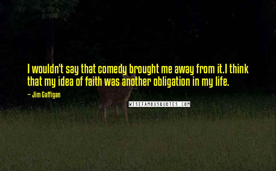 Jim Gaffigan Quotes: I wouldn't say that comedy brought me away from it.I think that my idea of faith was another obligation in my life.