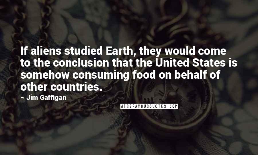 Jim Gaffigan Quotes: If aliens studied Earth, they would come to the conclusion that the United States is somehow consuming food on behalf of other countries.