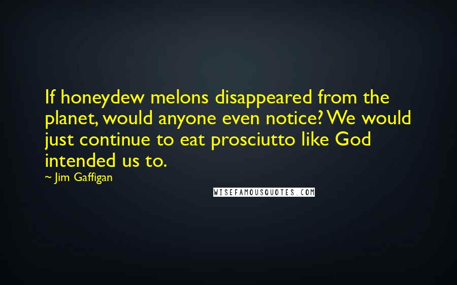 Jim Gaffigan Quotes: If honeydew melons disappeared from the planet, would anyone even notice? We would just continue to eat prosciutto like God intended us to.